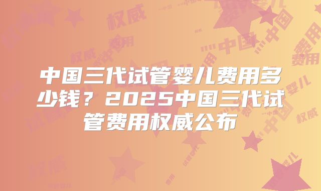 中国三代试管婴儿费用多少钱？2025中国三代试管费用权威公布