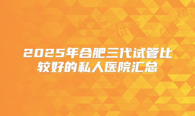 2025年合肥三代试管比较好的私人医院汇总