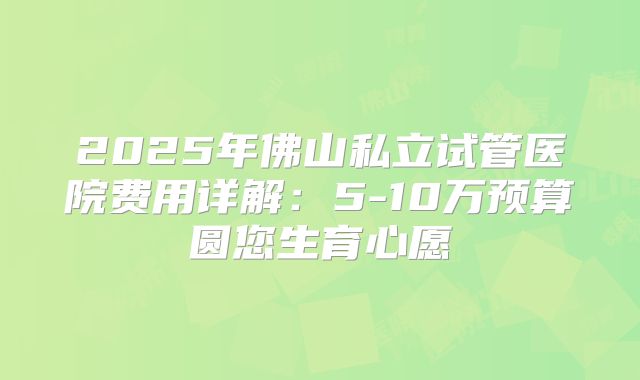 2025年佛山私立试管医院费用详解:5-10万预算圆您生育心愿