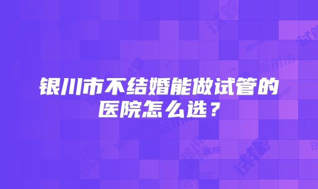 银川市不结婚能做试管的医院怎么选？
