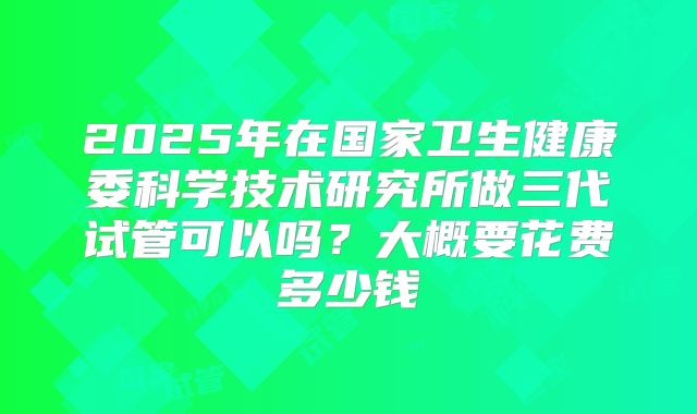 2025年在国家卫生健康委科学技术研究所做三代试管可以吗?大概要花费多少钱