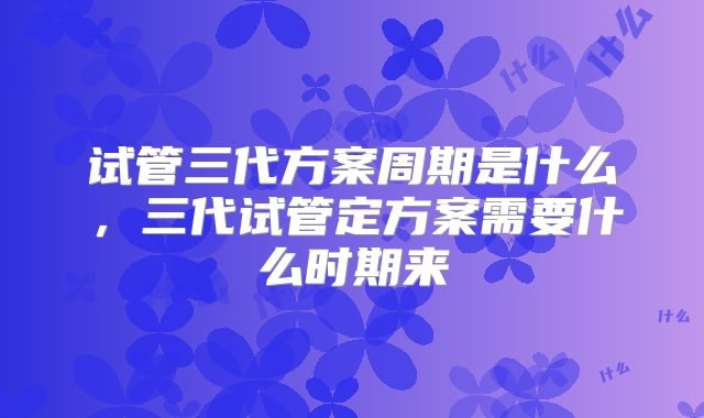 试管三代方案周期是什么，三代试管定方案需要什么时期来