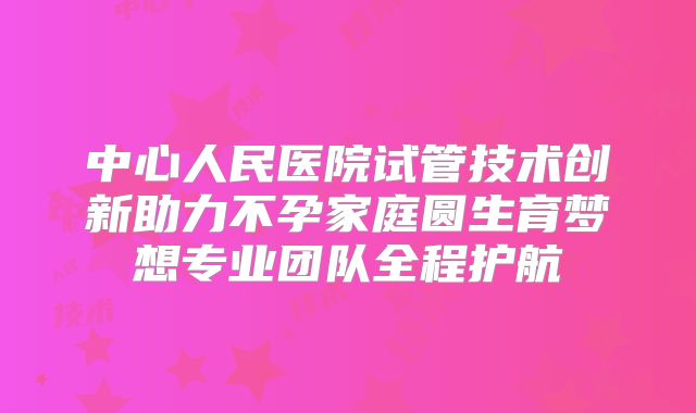 中心人民医院试管技术创新助力不孕家庭圆生育梦想专业团队全程护航