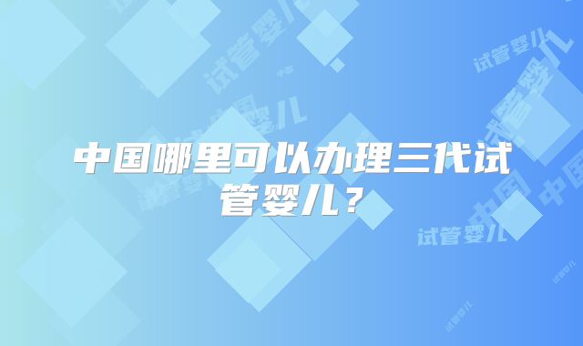 中国哪里可以办理三代试管婴儿？