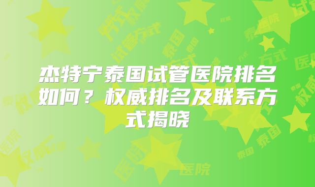 杰特宁泰国试管医院排名如何?权威排名及联系方式揭晓