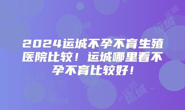 2024运城不孕不育生殖医院比较!运城哪里看不孕不育比较好!