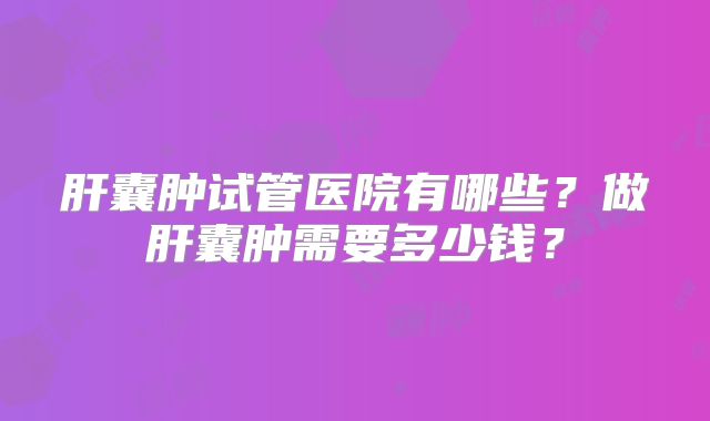 肝囊肿试管医院有哪些？做肝囊肿需要多少钱？