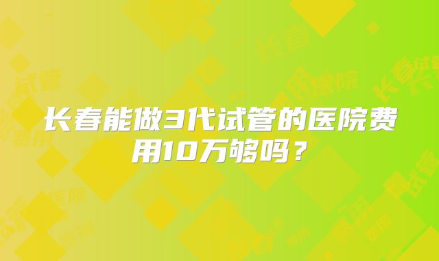 长春能做3代试管的医院费用10万够吗？