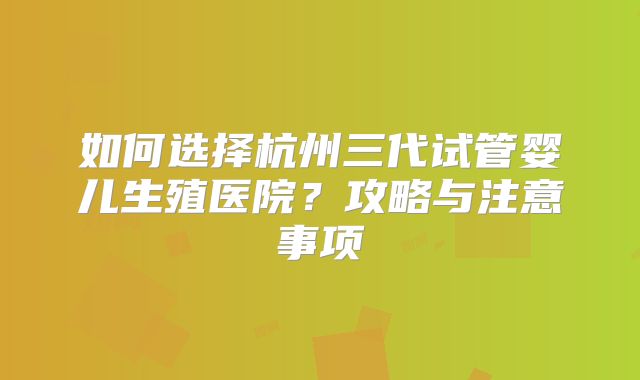 如何选择杭州三代试管婴儿生殖医院？攻略与注意事项