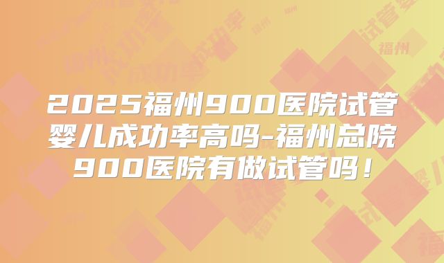 2025福州900医院试管婴儿成功率高吗-福州总院900医院有做试管吗！