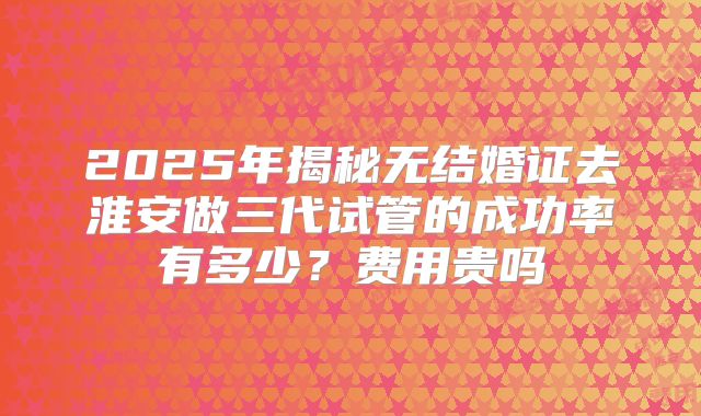 2025年揭秘无结婚证去淮安做三代试管的成功率有多少？费用贵吗