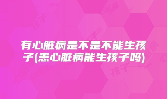 有心脏病是不是不能生孩子(患心脏病能生孩子吗)