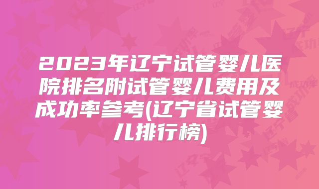 2023年辽宁试管婴儿医院排名附试管婴儿费用及成功率参考(辽宁省试管婴儿排行榜)