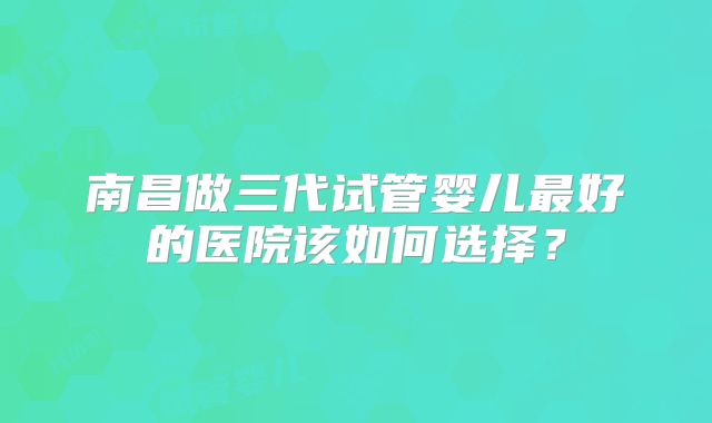 南昌做三代试管婴儿最好的医院该如何选择？