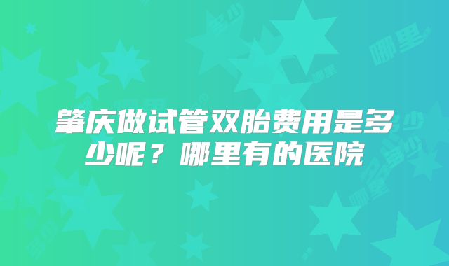 肇庆做试管双胎费用是多少呢?哪里有的医院