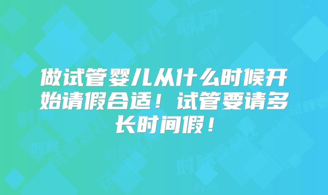 做试管婴儿从什么时候开始请假合适！试管要请多长时间假！