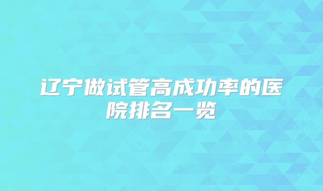 辽宁做试管高成功率的医院排名一览