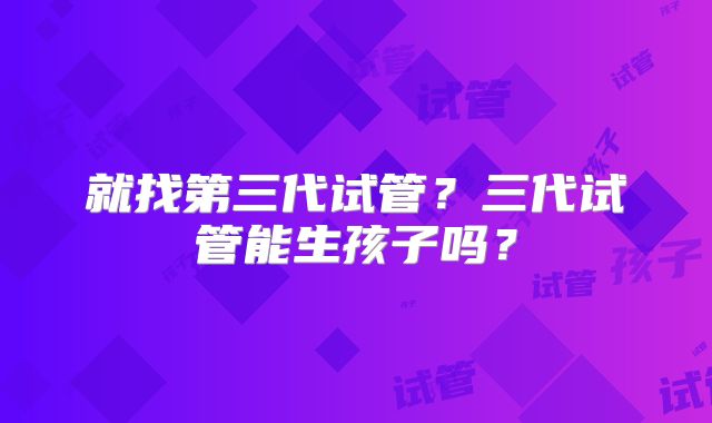 就找第三代试管？三代试管能生孩子吗？