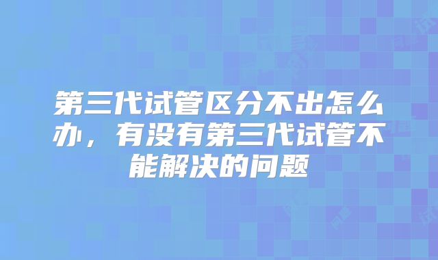 第三代试管区分不出怎么办，有没有第三代试管不能解决的问题