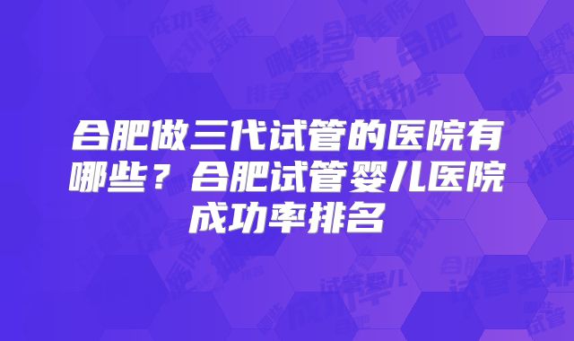 合肥做三代试管的医院有哪些？合肥试管婴儿医院成功率排名