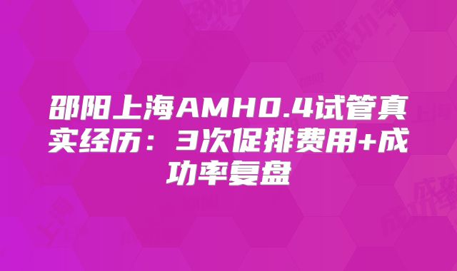 邵阳上海AMH0.4试管真实经历：3次促排费用+成功率复盘