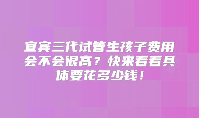 宜宾三代试管生孩子费用会不会很高？快来看看具体要花多少钱！