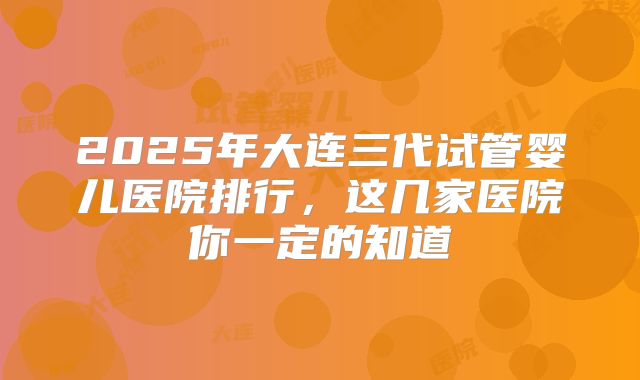 2025年大连三代试管婴儿医院排行，这几家医院你一定的知道
