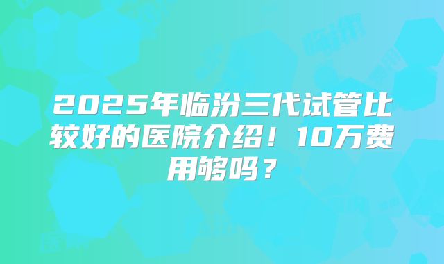 2025年临汾三代试管比较好的医院介绍!10万费用够吗?