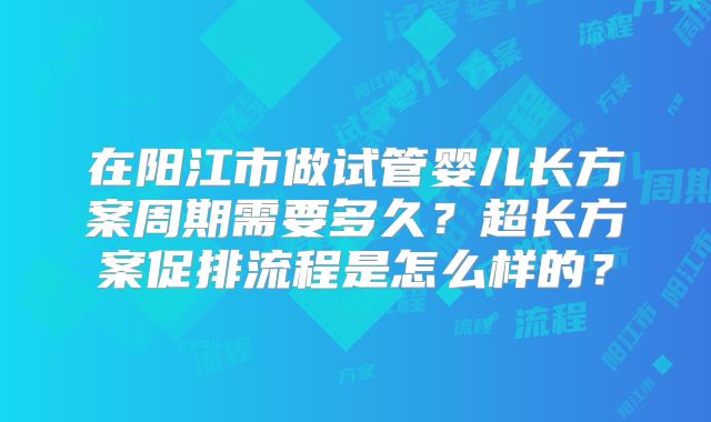 在阳江市做试管婴儿长方案周期需要多久？超长方案促排流程是怎么样的？