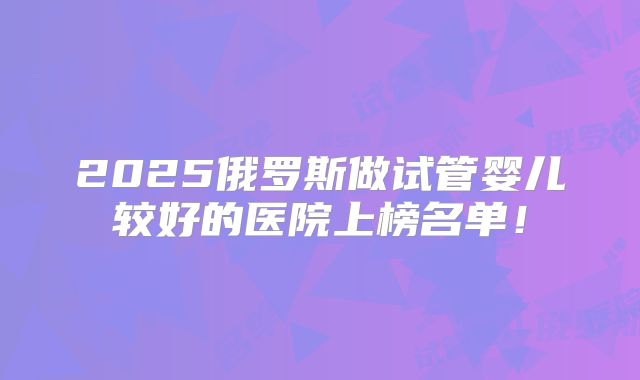 2025俄罗斯做试管婴儿较好的医院上榜名单!