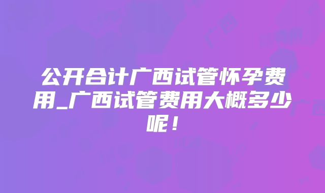 公开合计广西试管怀孕费用_广西试管费用大概多少呢！