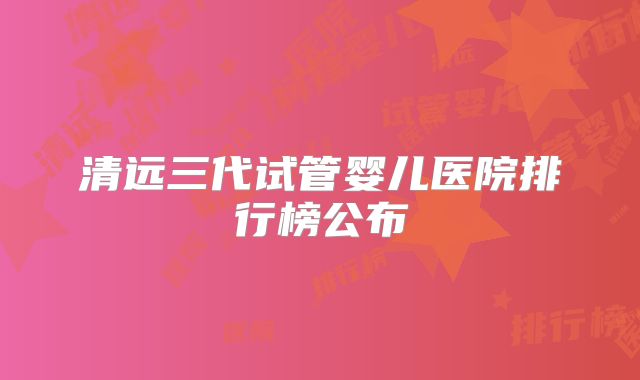 清远三代试管婴儿医院排行榜公布