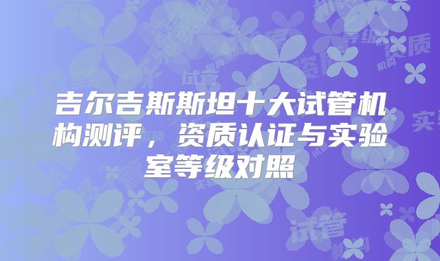 吉尔吉斯斯坦十大试管机构测评，资质认证与实验室等级对照