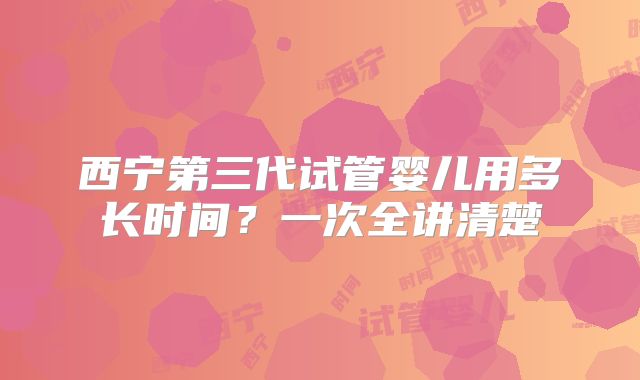 西宁第三代试管婴儿用多长时间？一次全讲清楚