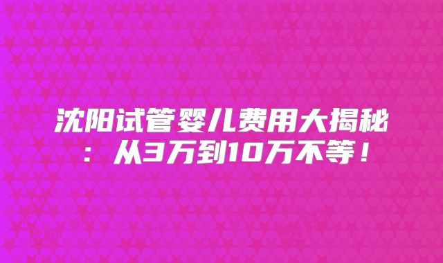 沈阳试管婴儿费用大揭秘:从3万到10万不等!