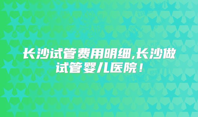 长沙试管费用明细,长沙做试管婴儿医院！