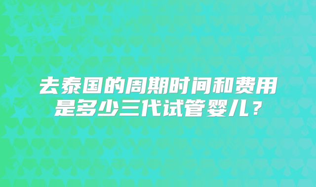 去泰国的周期时间和费用是多少三代试管婴儿？
