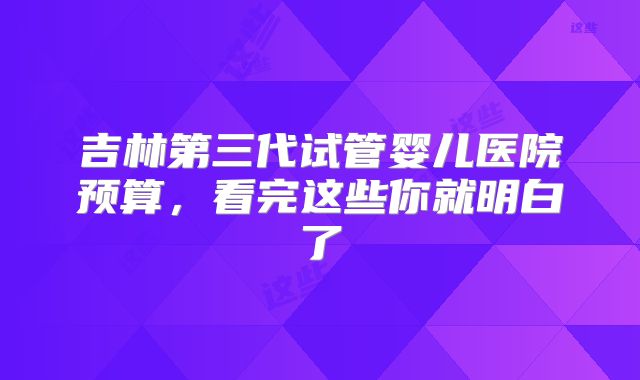 吉林第三代试管婴儿医院预算，看完这些你就明白了