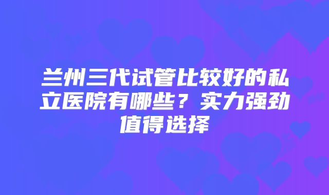 兰州三代试管比较好的私立医院有哪些？实力强劲值得选择