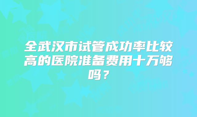 全武汉市试管成功率比较高的医院准备费用十万够吗？