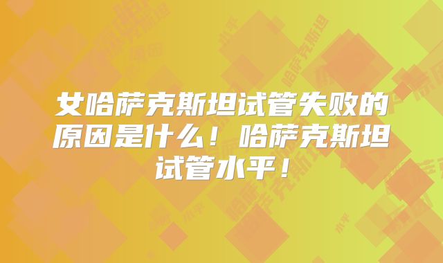 女哈萨克斯坦试管失败的原因是什么！哈萨克斯坦试管水平！