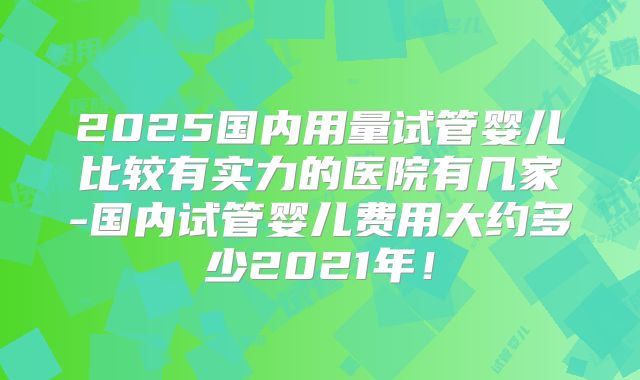 2025国内用量试管婴儿比较有实力的医院有几家-国内试管婴儿费用大约多少2021年!