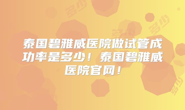 泰国碧雅威医院做试管成功率是多少！泰国碧雅威医院官网！