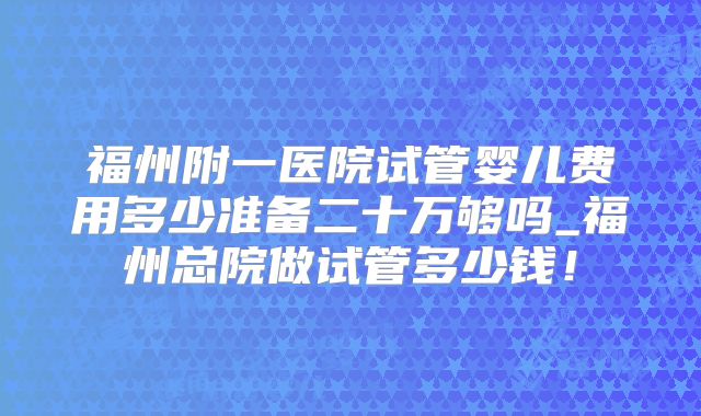 福州附一医院试管婴儿费用多少准备二十万够吗_福州总院做试管多少钱！