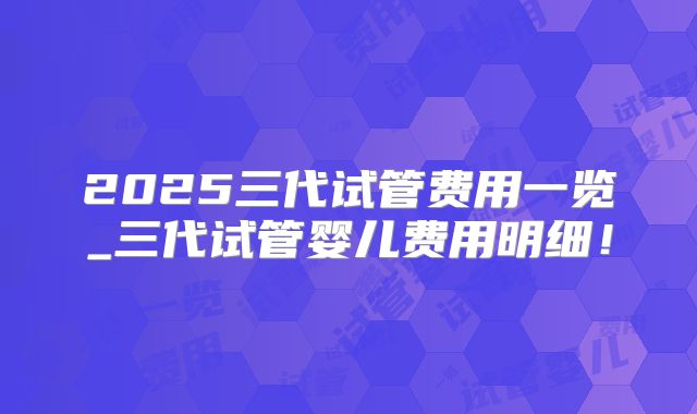 2025三代试管费用一览_三代试管婴儿费用明细!