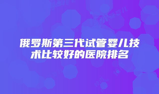 俄罗斯第三代试管婴儿技术比较好的医院排名