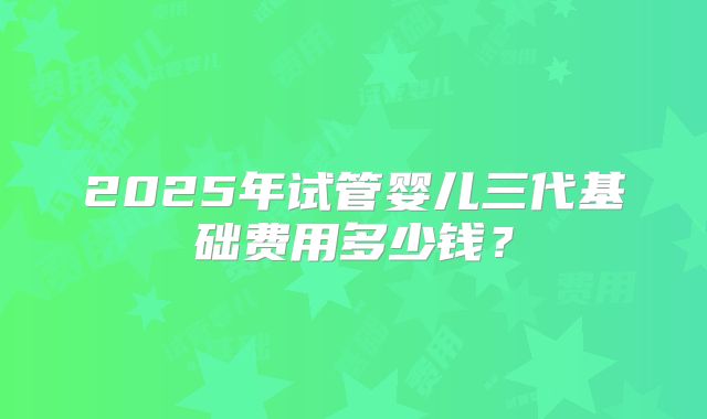2025年试管婴儿三代基础费用多少钱？