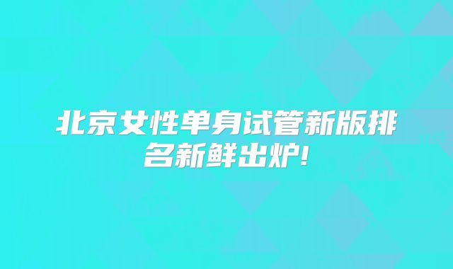 北京女性单身试管新版排名新鲜出炉!