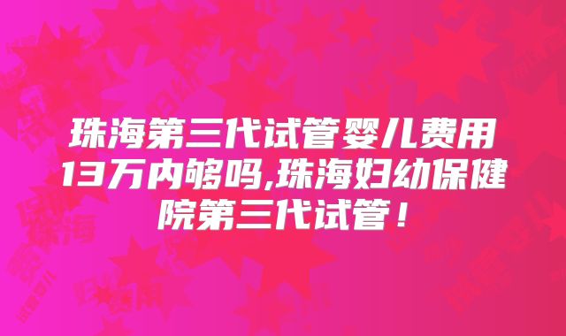 珠海第三代试管婴儿费用13万内够吗,珠海妇幼保健院第三代试管！