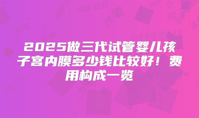 2025做三代试管婴儿孩子宫内膜多少钱比较好！费用构成一览